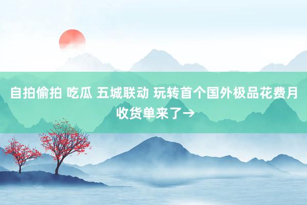 自拍偷拍 吃瓜 五城联动 玩转首个国外极品花费月 收货单来了→