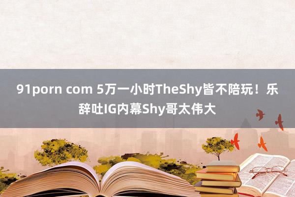 91porn com 5万一小时TheShy皆不陪玩！乐辞吐IG内幕Shy哥太伟大