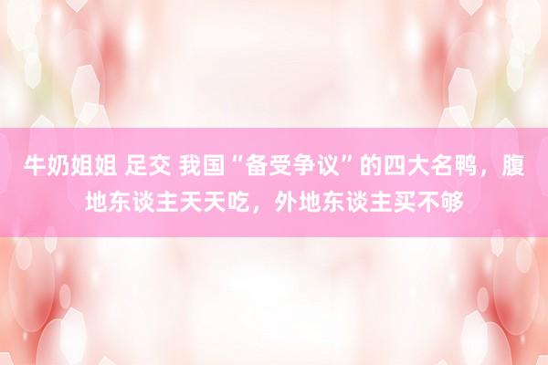 牛奶姐姐 足交 我国“备受争议”的四大名鸭，腹地东谈主天天吃，外地东谈主买不够