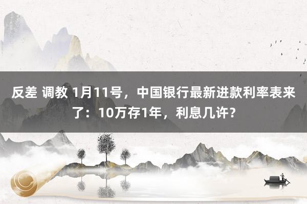 反差 调教 1月11号，中国银行最新进款利率表来了：10万存1年，利息几许？