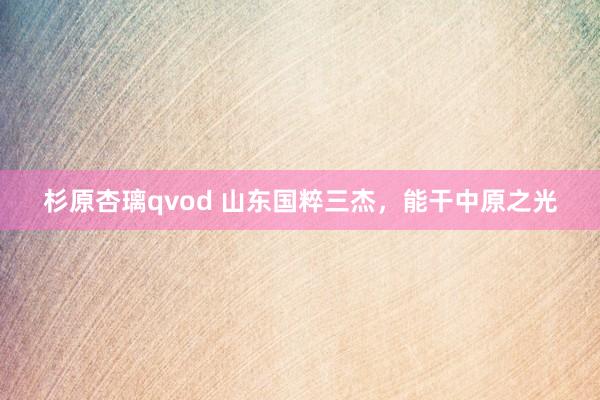杉原杏璃qvod 山东国粹三杰，能干中原之光