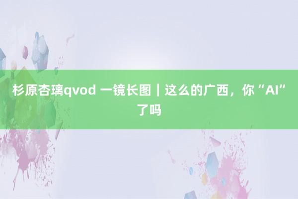 杉原杏璃qvod 一镜长图｜这么的广西，你“AI”了吗