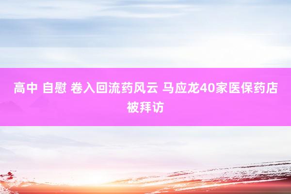 高中 自慰 卷入回流药风云 马应龙40家医保药店被拜访