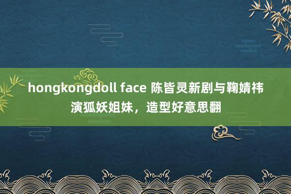 hongkongdoll face 陈皆灵新剧与鞠婧祎演狐妖姐妹，造型好意思翻