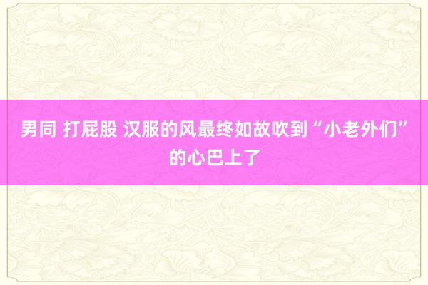 男同 打屁股 汉服的风最终如故吹到“小老外们”的心巴上了
