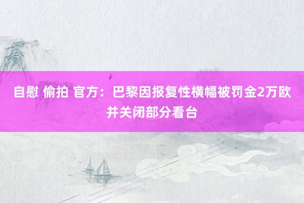 自慰 偷拍 官方：巴黎因报复性横幅被罚金2万欧并关闭部分看台