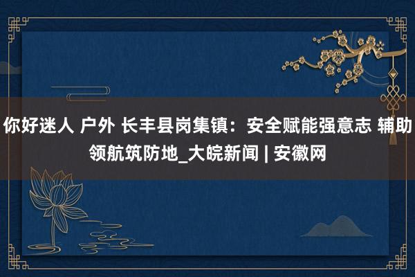 你好迷人 户外 长丰县岗集镇：安全赋能强意志 辅助领航筑防地_大皖新闻 | 安徽网