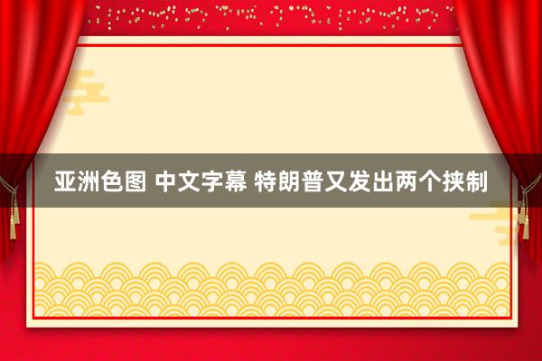 亚洲色图 中文字幕 特朗普又发出两个挟制