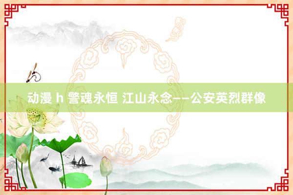 动漫 h 警魂永恒 江山永念——公安英烈群像