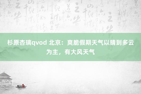 杉原杏璃qvod 北京：爽脆假期天气以晴到多云为主，有大风天气