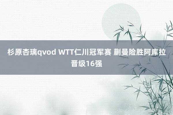 杉原杏璃qvod WTT仁川冠军赛 蒯曼险胜阿库拉晋级16强