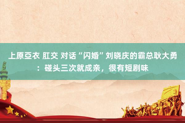 上原亞衣 肛交 对话“闪婚”刘晓庆的霸总耿大勇：碰头三次就成亲，很有短剧味