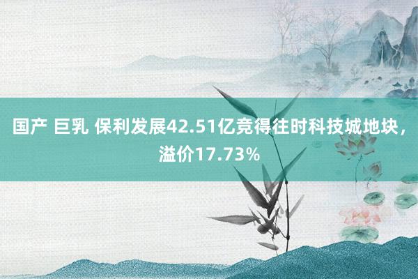 国产 巨乳 保利发展42.51亿竞得往时科技城地块，溢价17.73%