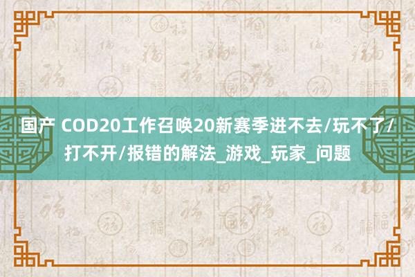 国产 COD20工作召唤20新赛季进不去/玩不了/打不开/报错的解法_游戏_玩家_问题