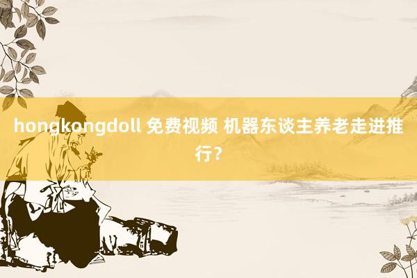 hongkongdoll 免费视频 机器东谈主养老走进推行？