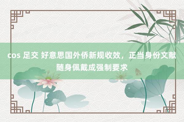 cos 足交 好意思国外侨新规收效，正当身份文献随身佩戴成强制要求