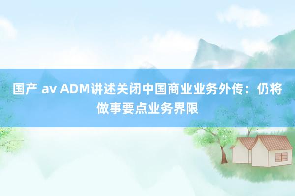 国产 av ADM讲述关闭中国商业业务外传：仍将做事要点业务界限