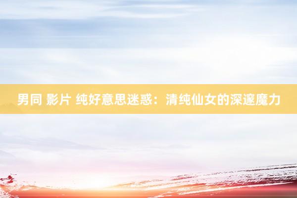 男同 影片 纯好意思迷惑：清纯仙女的深邃魔力