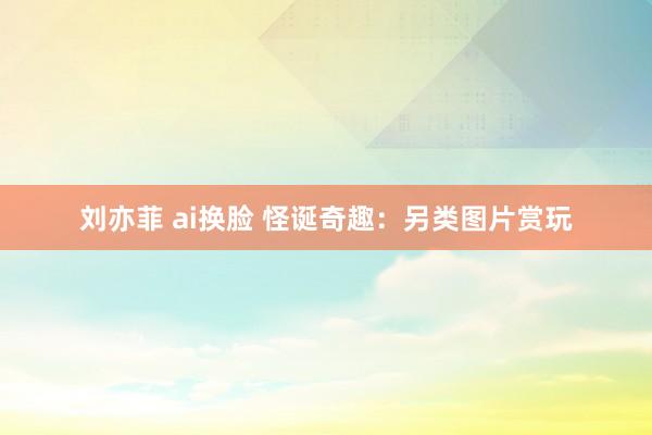 刘亦菲 ai换脸 怪诞奇趣：另类图片赏玩
