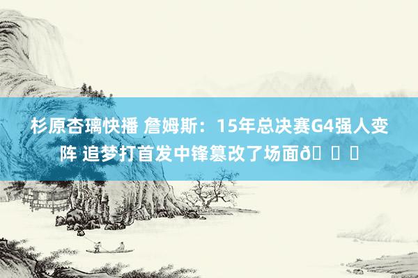 杉原杏璃快播 詹姆斯：15年总决赛G4强人变阵 追梦打首发中锋篡改了场面👀