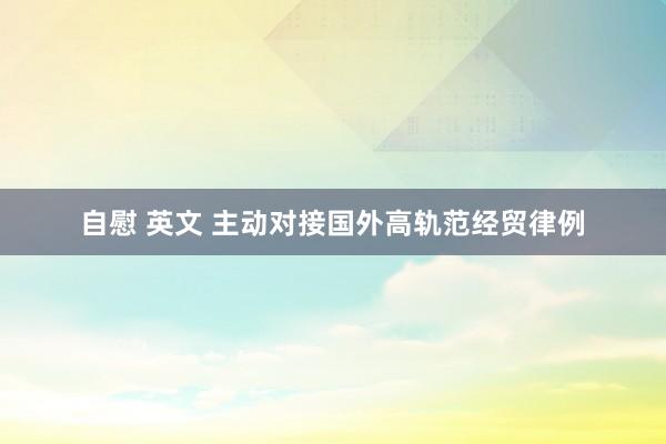 自慰 英文 主动对接国外高轨范经贸律例
