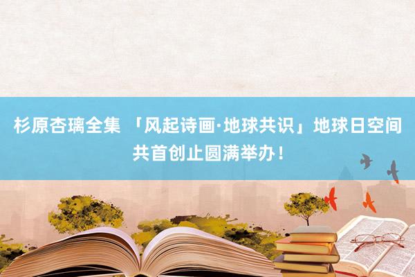 杉原杏璃全集 「风起诗画·地球共识」地球日空间共首创止圆满举办！