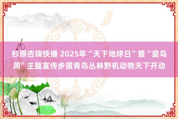 杉原杏璃快播 2025年“天下地球日”暨“爱鸟周”主题宣传步履青岛丛林野机动物天下开动