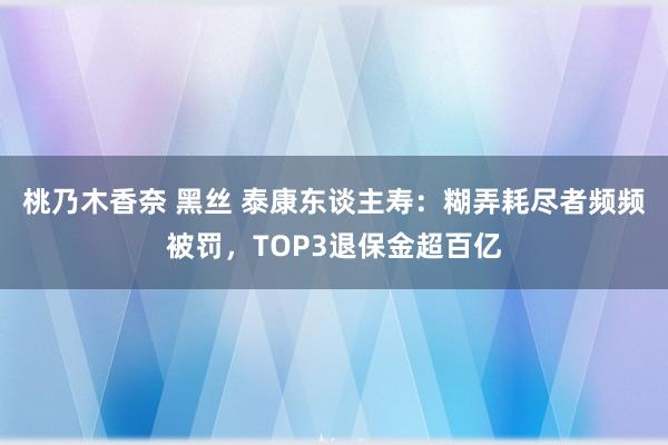 桃乃木香奈 黑丝 泰康东谈主寿：糊弄耗尽者频频被罚，TOP3退保金超百亿