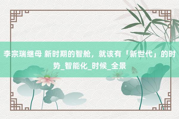 李宗瑞继母 新时期的智舱，就该有「新世代」的时势_智能化_时候_全景
