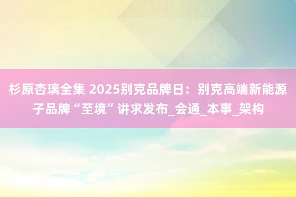 杉原杏璃全集 2025别克品牌日：别克高端新能源子品牌“至境”讲求发布_会通_本事_架构