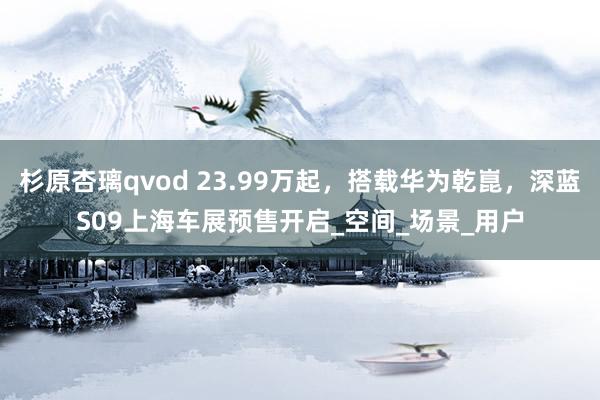 杉原杏璃qvod 23.99万起，搭载华为乾崑，深蓝S09上海车展预售开启_空间_场景_用户