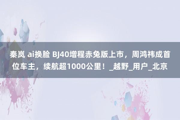 秦岚 ai换脸 BJ40增程赤兔版上市，周鸿祎成首位车主，续航超1000公里！_越野_用户_北京