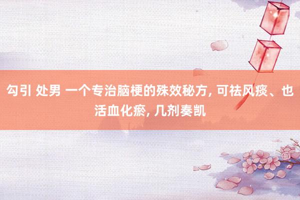 勾引 处男 一个专治脑梗的殊效秘方， 可祛风痰、也活血化瘀， 几剂奏凯