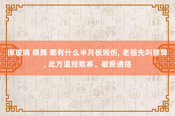 擦玻璃 裸舞 哪有什么半月板毁伤， 老祖先叫膝弊， 此方温经散寒、破瘀通络