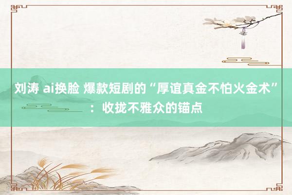 刘涛 ai换脸 爆款短剧的“厚谊真金不怕火金术”：收拢不雅众的锚点